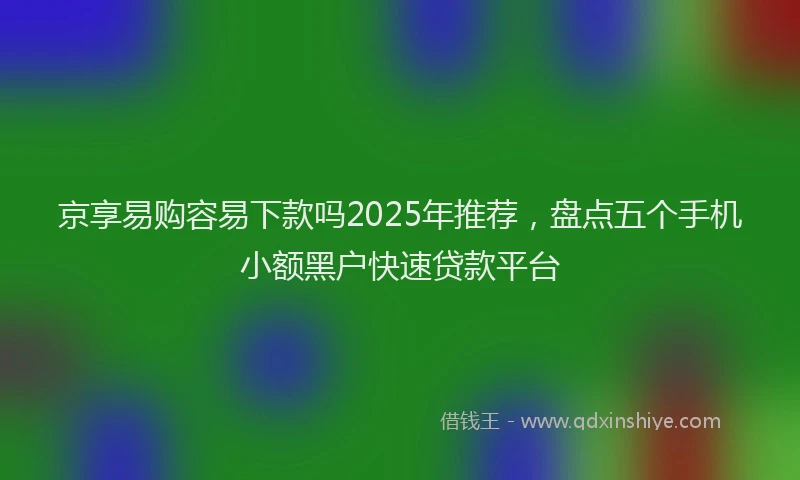 京享易购容易下款吗2025年推荐，盘点五个手机小额黑户快速贷款平台