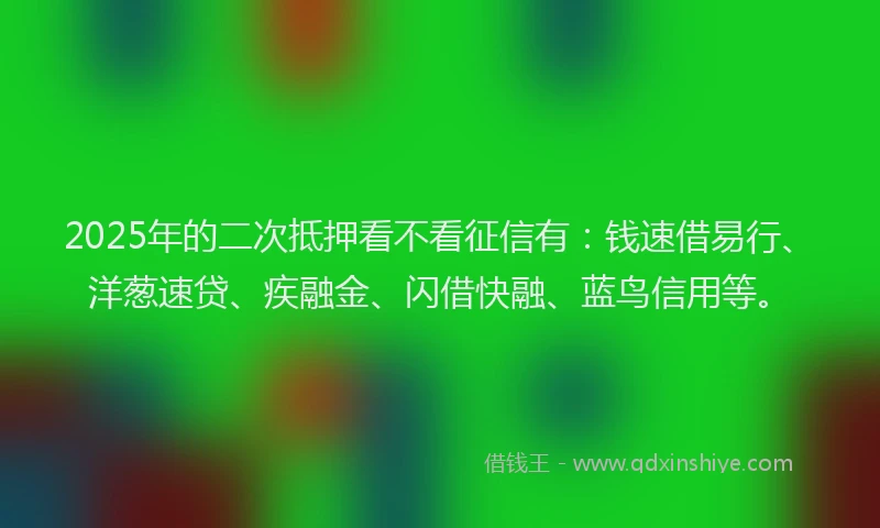 2025年的二次抵押看不看征信有：钱速借易行、洋葱速贷、疾融金、闪借快融、蓝鸟信用等。
