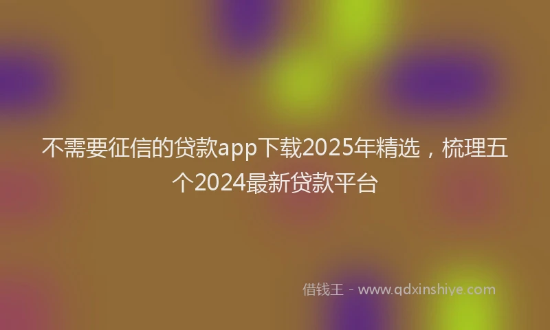 不需要征信的贷款app下载2025年精选，梳理五个2024最新贷款平台