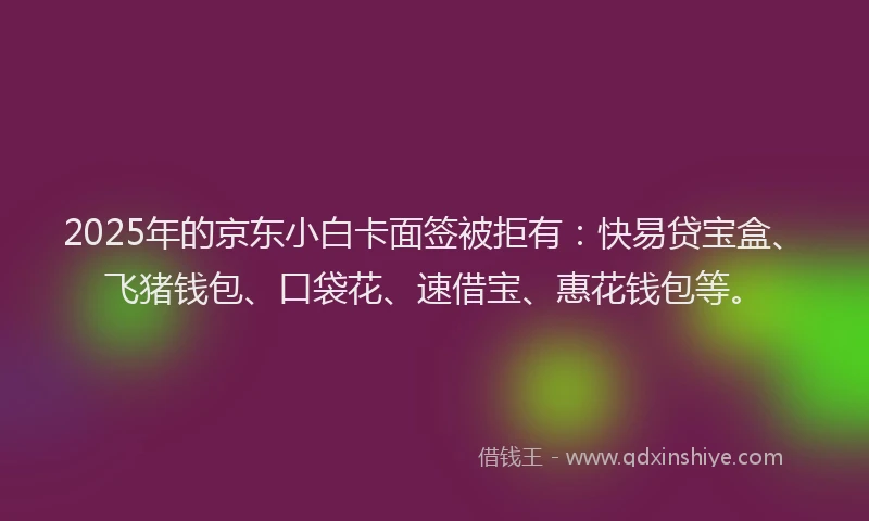 2025年的京东小白卡面签被拒有：快易贷宝盒、飞猪钱包、口袋花、速借宝、惠花钱包等。