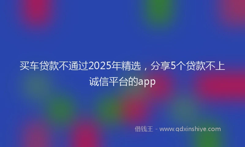 买车贷款不通过2025年精选，分享5个贷款不上诚信平台的app