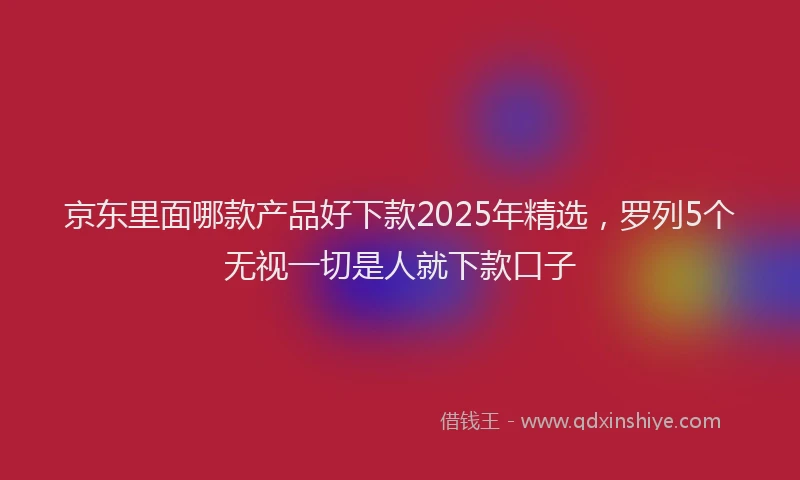 京东里面哪款产品好下款2025年精选，罗列5个无视一切是人就下款口子