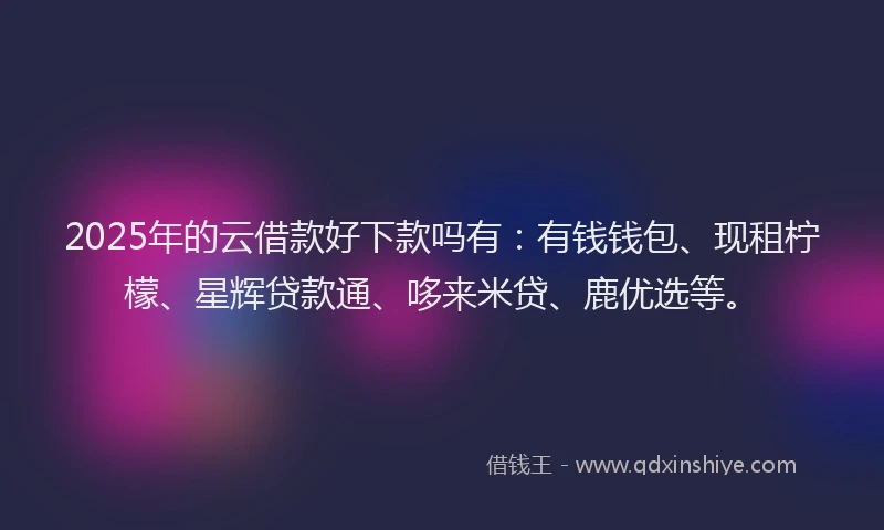 2025年的云借款好下款吗有：有钱钱包、现租柠檬、星辉贷款通、哆来米贷、鹿优选等。