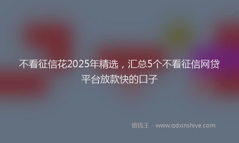 不看征信花2025年精选，汇总5个不看征信网贷平台放款快的口子