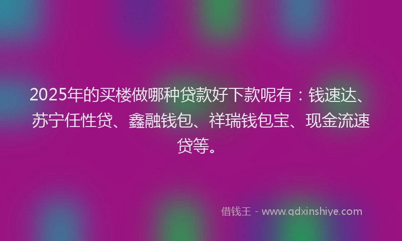 2025年的买楼做哪种贷款好下款呢有：钱速达、苏宁任性贷、鑫融钱包、祥瑞钱包宝、现金流速贷等。