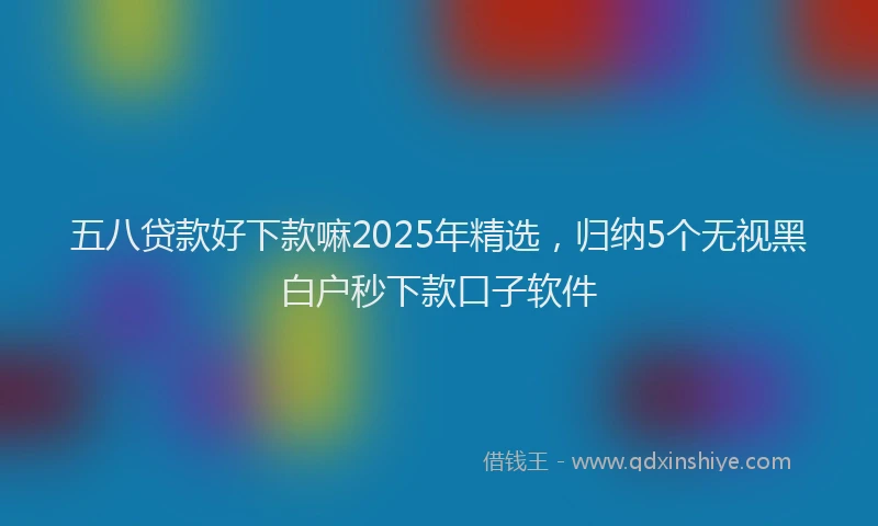 五八贷款好下款嘛2025年精选，归纳5个无视黑白户秒下款口子软件