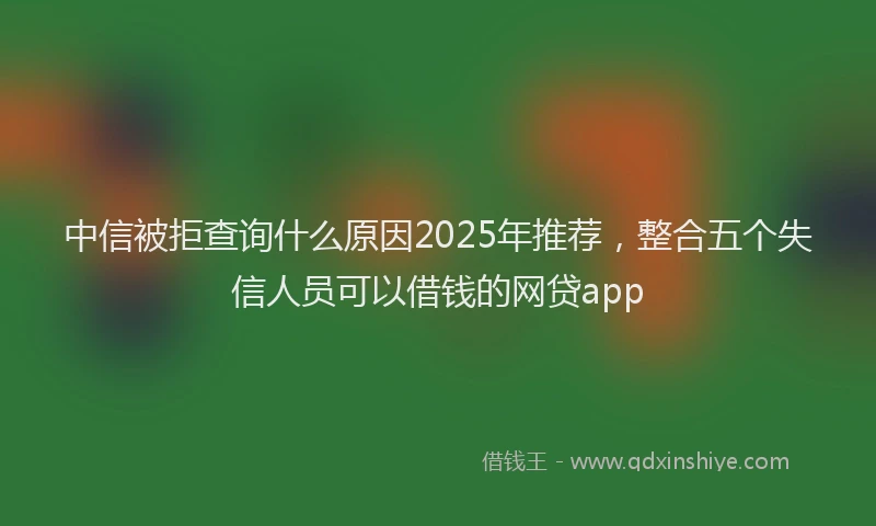 中信被拒查询什么原因2025年推荐，整合五个失信人员可以借钱的网贷app