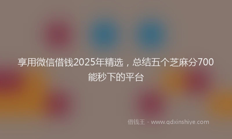 享用微信借钱2025年精选，总结五个芝麻分700能秒下的平台