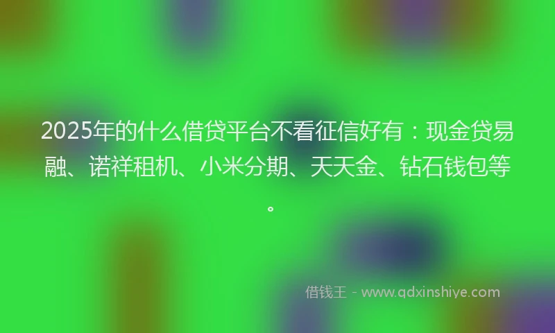 2025年的什么借贷平台不看征信好有：现金贷易融、诺祥租机、小米分期、天天金、钻石钱包等。