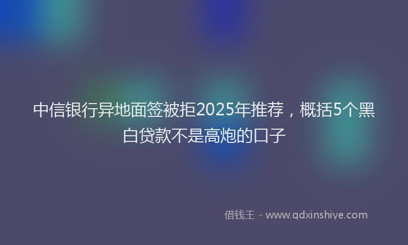 中信银行异地面签被拒2025年推荐，概括5个黑白贷款不是高炮的口子
