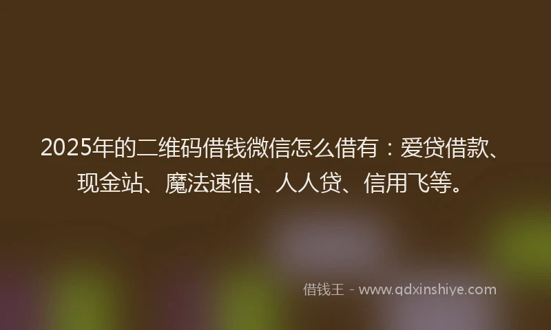 2025年的二维码借钱微信怎么借有：爱贷借款、现金站、魔法速借、人人贷、信用飞等。
