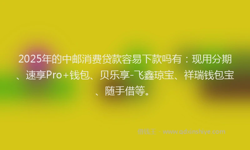 2025年的中邮消费贷款容易下款吗有：现用分期、速享Pro+钱包、贝乐享-飞鑫琼宝、祥瑞钱包宝、随手借等。