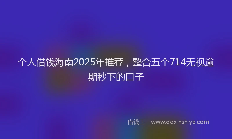 个人借钱海南2025年推荐，整合五个714无视逾期秒下的口子