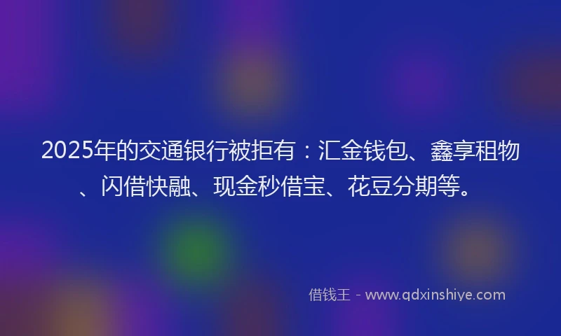 2025年的交通银行被拒有：汇金钱包、鑫享租物、闪借快融、现金秒借宝、花豆分期等。