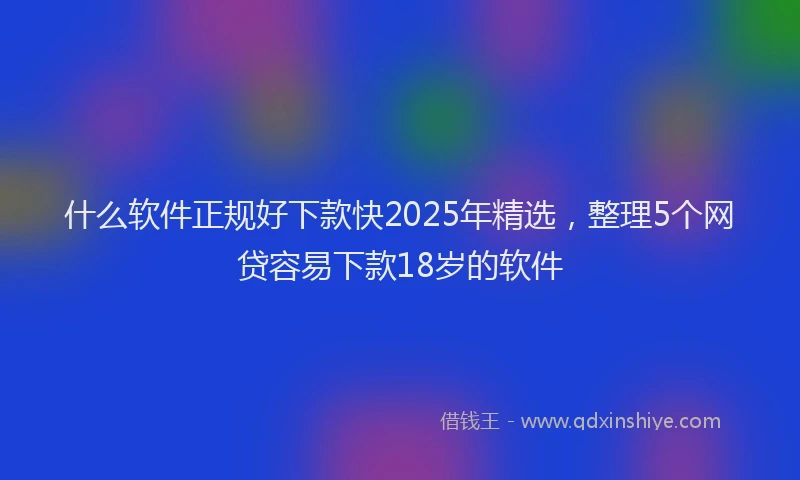 什么软件正规好下款快2025年精选，整理5个网贷容易下款18岁的软件