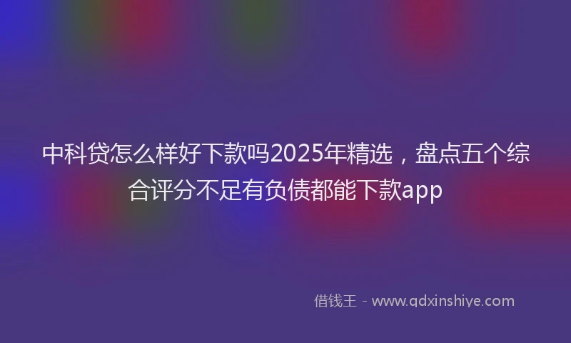 中科贷怎么样好下款吗2025年精选，盘点五个综合评分不足有负债都能下款app