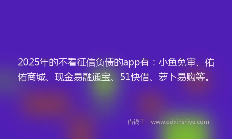 2025年的不看征信负债的app有：小鱼免审、佑佑商城、现金易融通宝、51快借、萝卜易购等。