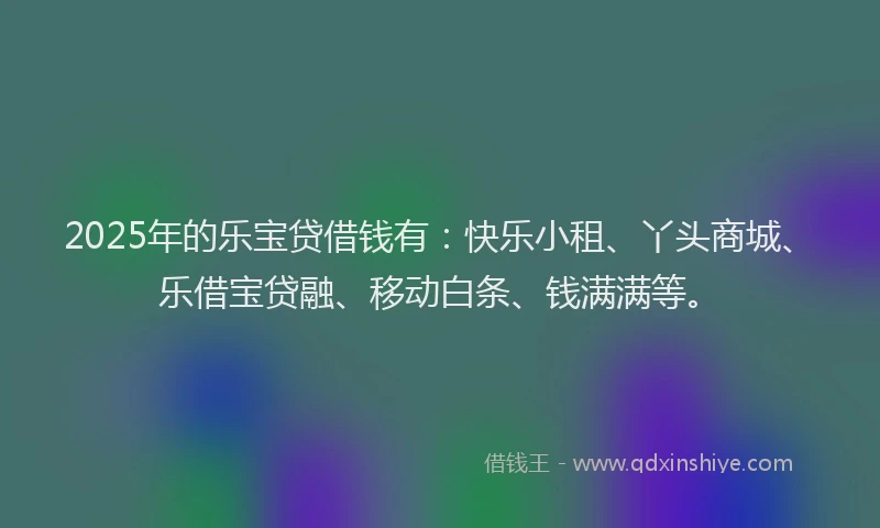 2025年的乐宝贷借钱有：快乐小租、丫头商城、乐借宝贷融、移动白条、钱满满等。