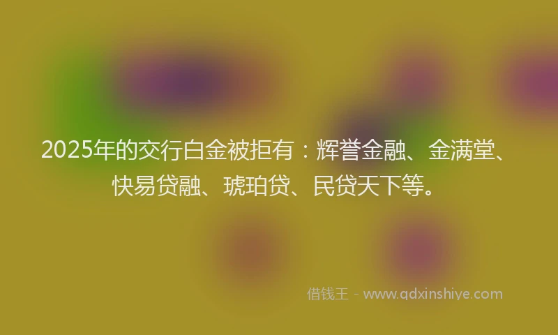 2025年的交行白金被拒有：辉誉金融、金满堂、快易贷融、琥珀贷、民贷天下等。