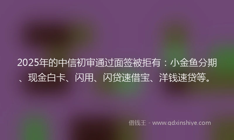 2025年的中信初审通过面签被拒有：小金鱼分期、现金白卡、闪用、闪贷速借宝、洋钱速贷等。