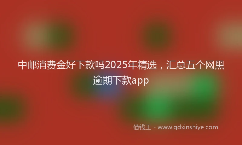 中邮消费金好下款吗2025年精选，汇总五个网黑逾期下款app