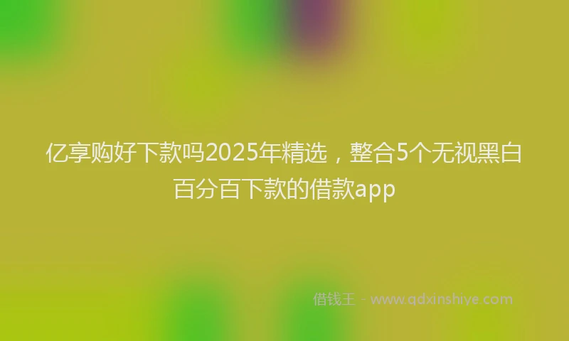 亿享购好下款吗2025年精选，整合5个无视黑白百分百下款的借款app