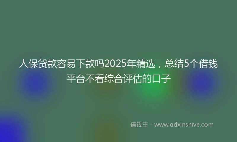 人保贷款容易下款吗2025年精选，总结5个借钱平台不看综合评估的口子