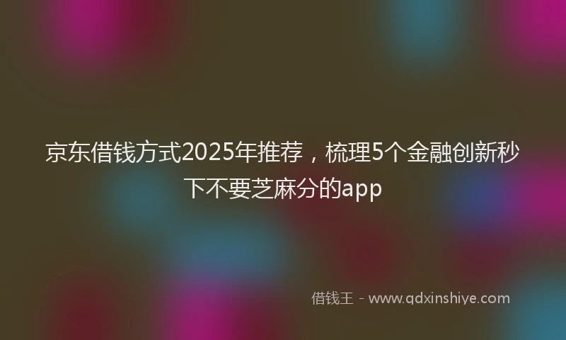 京东借钱方式2025年推荐，梳理5个金融创新秒下不要芝麻分的app