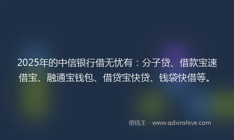 2025年的中信银行借无忧有：分子贷、借款宝速借宝、融通宝钱包、借贷宝快贷、钱袋快借等。