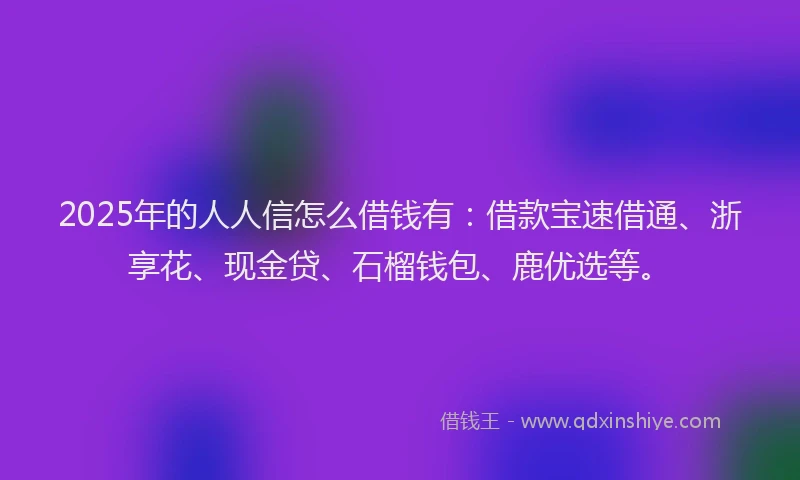 2025年的人人信怎么借钱有：借款宝速借通、浙享花、现金贷、石榴钱包、鹿优选等。