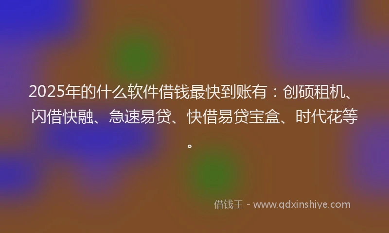 2025年的什么软件借钱最快到账有：创硕租机、闪借快融、急速易贷、快借易贷宝盒、时代花等。