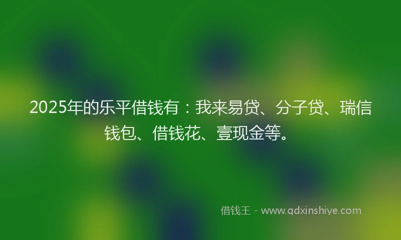 2025年的乐平借钱有：我来易贷、分子贷、瑞信钱包、借钱花、壹现金等。