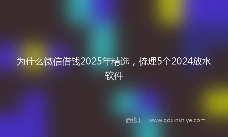 为什么微信借钱2025年精选，梳理5个2024放水软件
