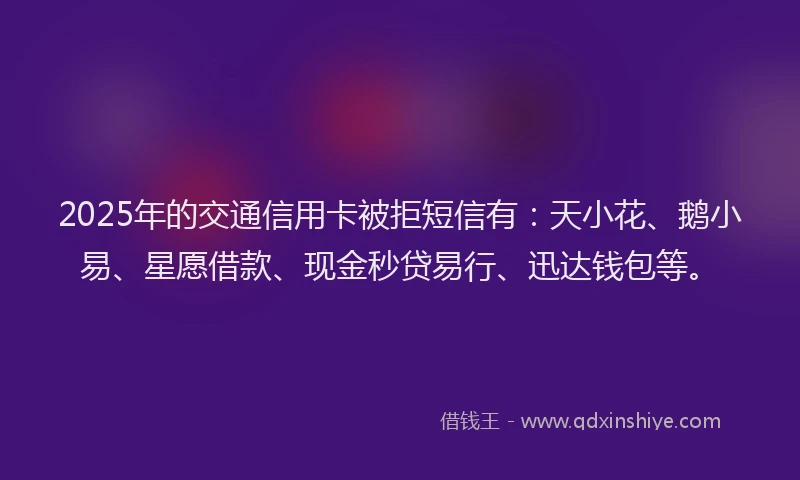 2025年的交通信用卡被拒短信有：天小花、鹅小易、星愿借款、现金秒贷易行、迅达钱包等。