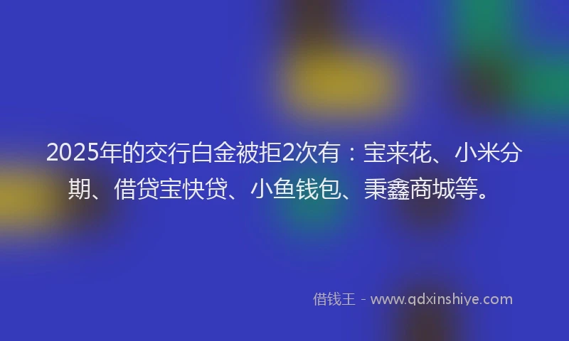 2025年的交行白金被拒2次有：宝来花、小米分期、借贷宝快贷、小鱼钱包、秉鑫商城等。