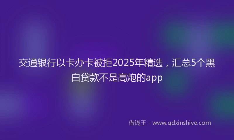 交通银行以卡办卡被拒2025年精选，汇总5个黑白贷款不是高炮的app