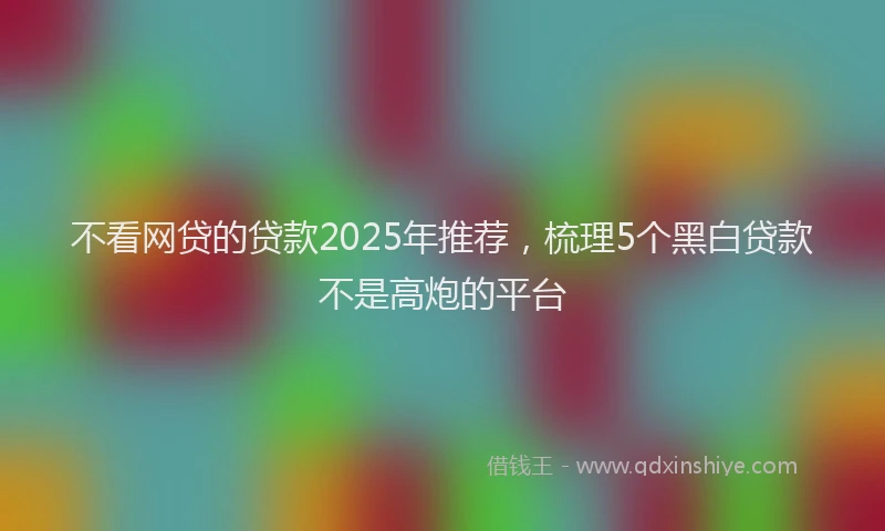 不看网贷的贷款2025年推荐，梳理5个黑白贷款不是高炮的平台