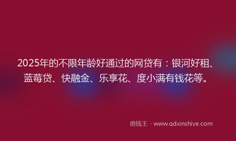 2025年的不限年龄好通过的网贷有：银河好租、蓝莓贷、快融金、乐享花、度小满有钱花等。
