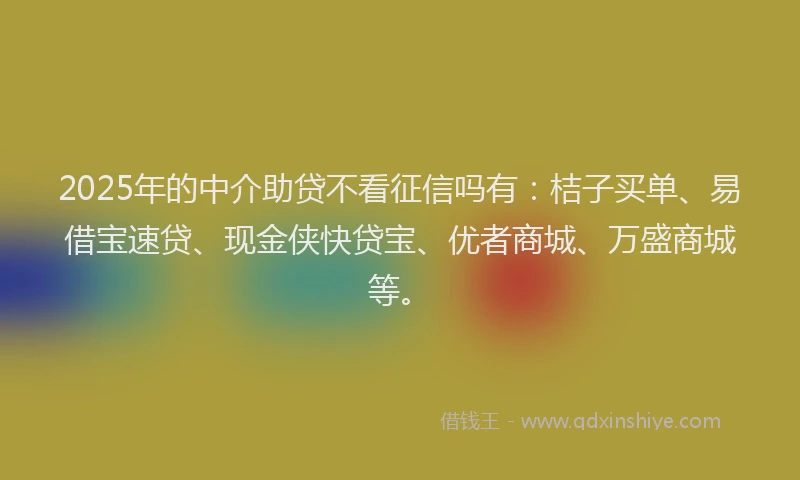 2025年的中介助贷不看征信吗有：桔子买单、易借宝速贷、现金侠快贷宝、优者商城、万盛商城等。