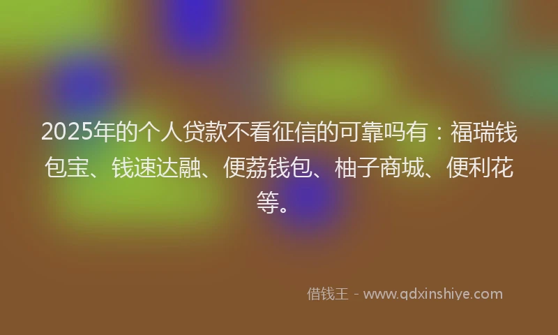 2025年的个人贷款不看征信的可靠吗有：福瑞钱包宝、钱速达融、便荔钱包、柚子商城、便利花等。