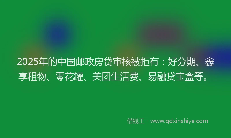 2025年的中国邮政房贷审核被拒有：好分期、鑫享租物、零花罐、美团生活费、易融贷宝盒等。