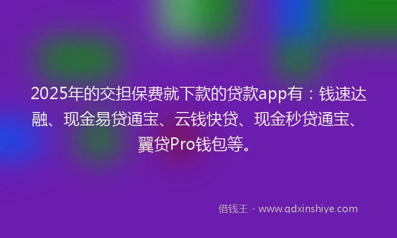 2025年的交担保费就下款的贷款app有：钱速达融、现金易贷通宝、云钱快贷、现金秒贷通宝、翼贷Pro钱包等。