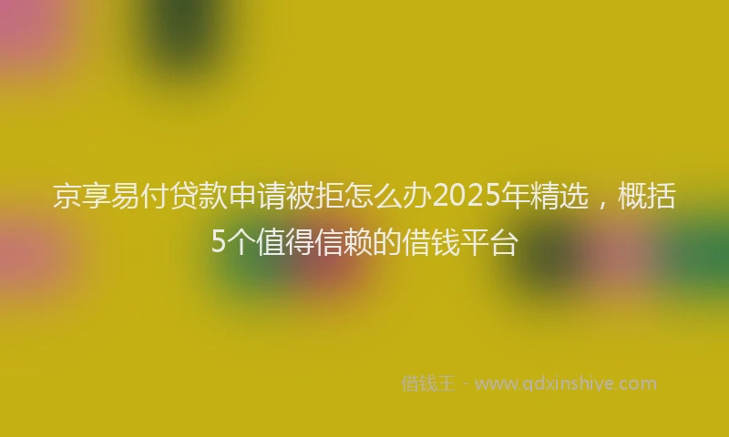 京享易付贷款申请被拒怎么办2025年精选，概括5个值得信赖的借钱平台