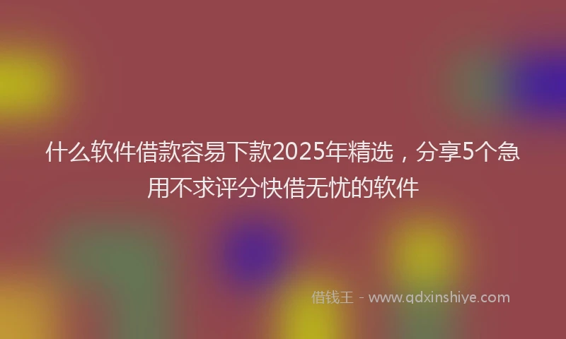 什么软件借款容易下款2025年精选，分享5个急用不求评分快借无忧的软件