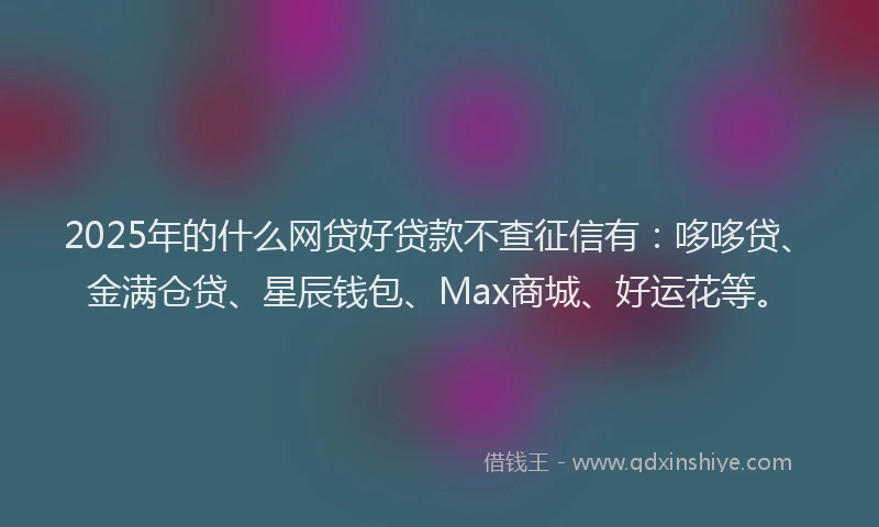 2025年的什么网贷好贷款不查征信有：哆哆贷、金满仓贷、星辰钱包、Max商城、好运花等。