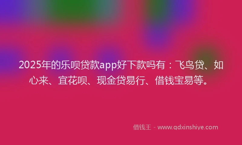2025年的乐呗贷款app好下款吗有：飞鸟贷、如心来、宜花呗、现金贷易行、借钱宝易等。