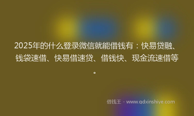 2025年的什么登录微信就能借钱有：快易贷融、钱袋速借、快易借速贷、借钱快、现金流速借等。