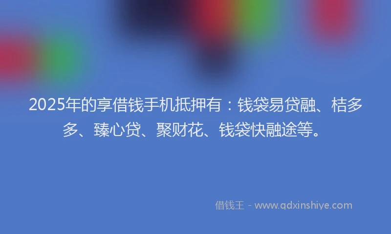 2025年的享借钱手机抵押有：钱袋易贷融、桔多多、臻心贷、聚财花、钱袋快融途等。