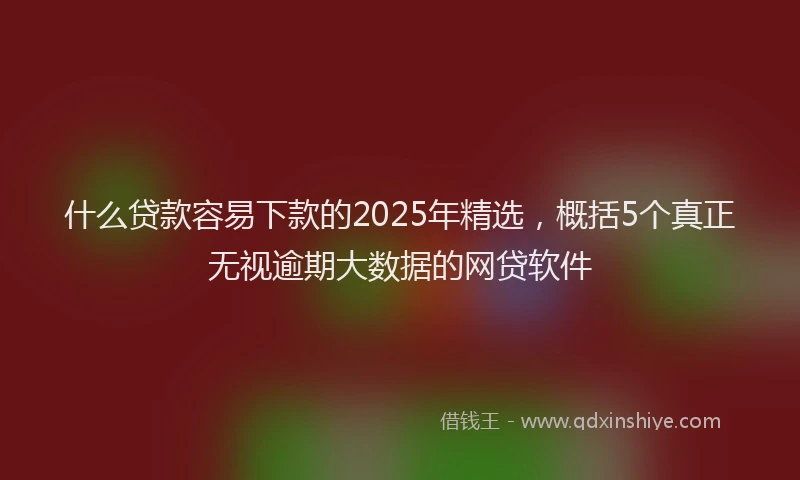 什么贷款容易下款的2025年精选，概括5个真正无视逾期大数据的网贷软件