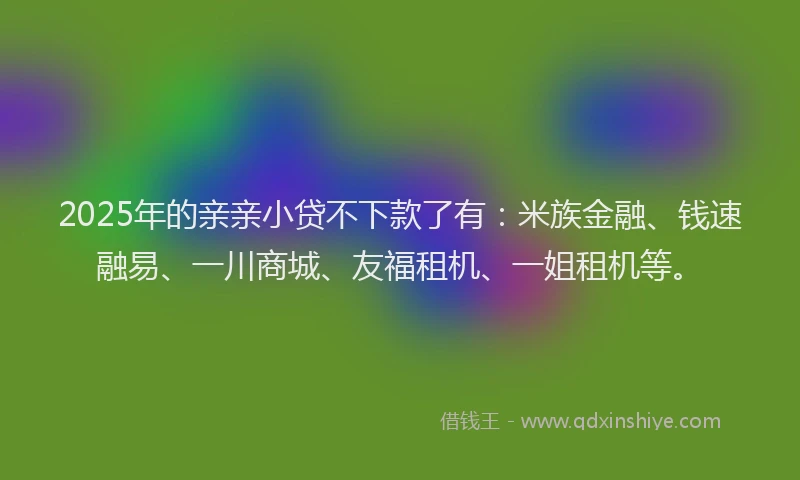 2025年的亲亲小贷不下款了有：米族金融、钱速融易、一川商城、友福租机、一姐租机等。